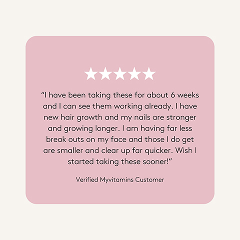 A customer review on a light pink background with five white stars, featuring the text: I have been taking these for about 6 weeks and I can see them working already. I have new hair growth and my nails are stronger and growing longer. I am having far less break outs on my face and those I do get are smaller and clear up far quicker. Wish I started taking these sooner! Verified Myvitamins Customer.